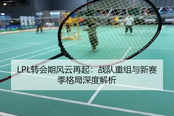LPL转会期风云再起：战队重组与新赛季格局深度解析
