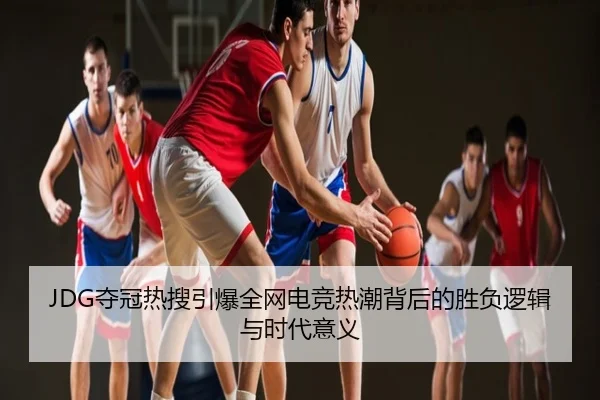 JDG夺冠热搜引爆全网电竞热潮背后的胜负逻辑与时代意义
