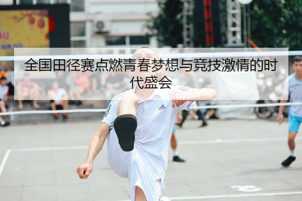 全国田径赛点燃青春梦想与竞技激情的时代盛会