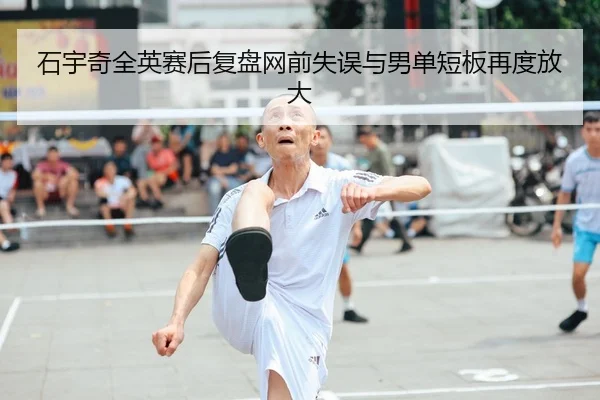 石宇奇全英赛后复盘网前失误与男单短板再度放大