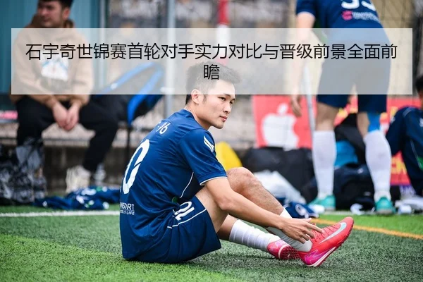 石宇奇世锦赛首轮对手实力对比与晋级前景全面前瞻