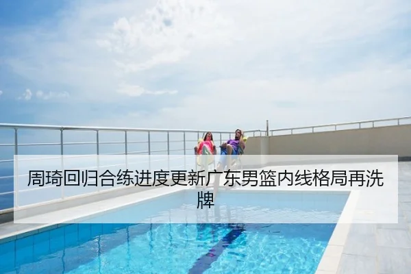 周琦回归合练进度更新广东男篮内线格局再洗牌