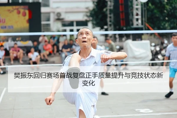 樊振东回归赛场首战复盘正手质量提升与竞技状态新变化