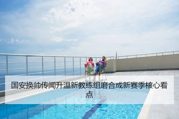 国安换帅传闻升温新教练组磨合成新赛季核心看点