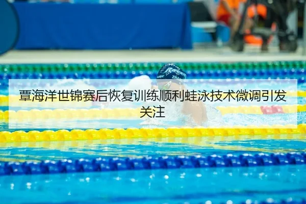 覃海洋世锦赛后恢复训练顺利蛙泳技术微调引发关注