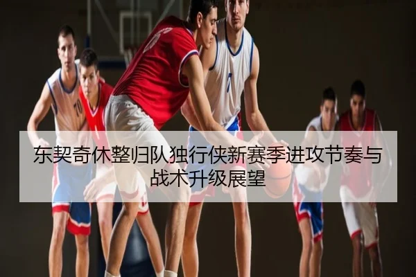 东契奇休整归队独行侠新赛季进攻节奏与战术升级展望