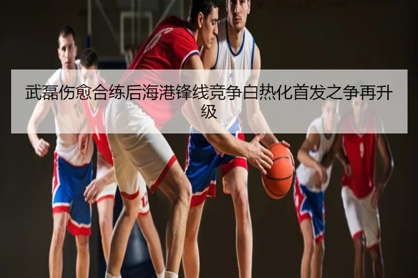 武磊伤愈合练后海港锋线竞争白热化首发之争再升级
